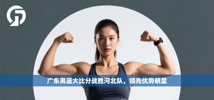 广东男篮大比分战胜河北队，领先优势明显