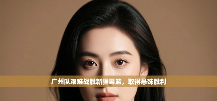 广州队艰难战胜新疆男篮，取得悬殊胜利